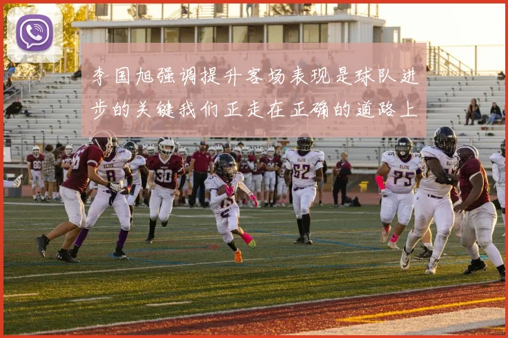 李国旭强调提升客场表现是球队进步的关键我们正走在正确的道路上