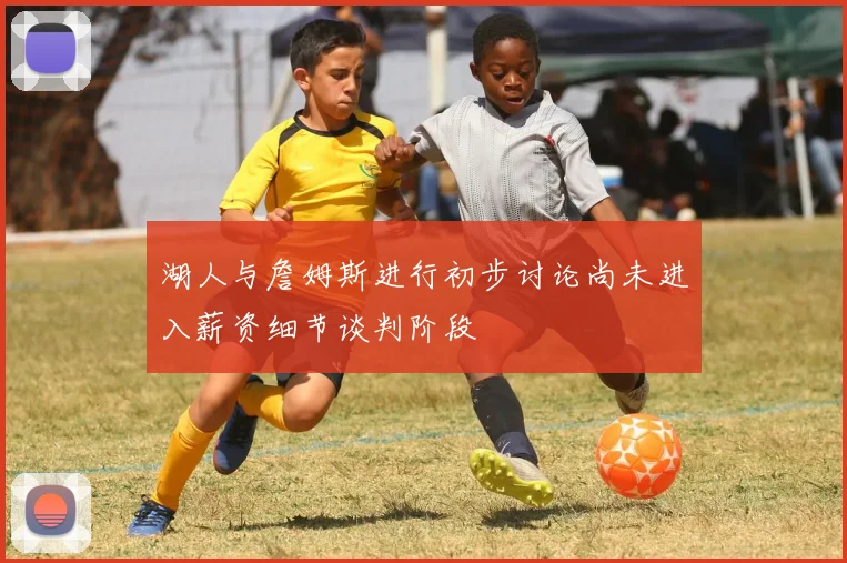 湖人与詹姆斯进行初步讨论尚未进入薪资细节谈判阶段