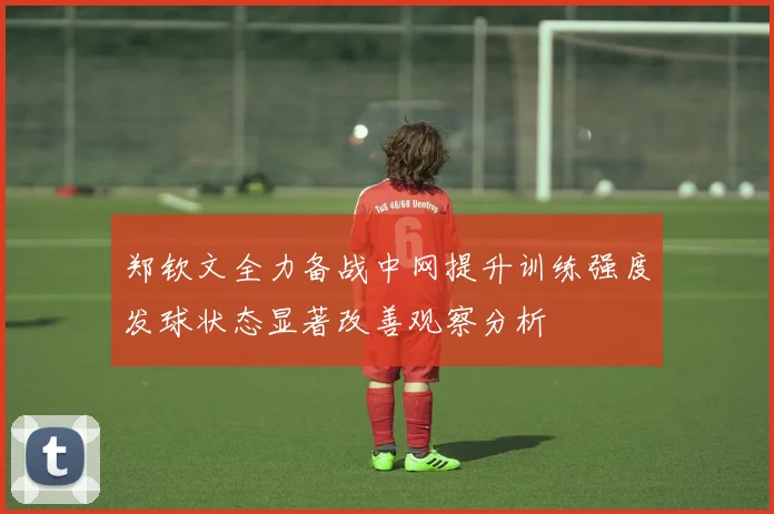 郑钦文全力备战中网提升训练强度发球状态显著改善观察分析
