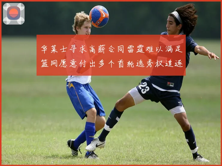 华莱士寻求高薪合同雷霆难以满足篮网愿意付出多个首轮选秀权追逐