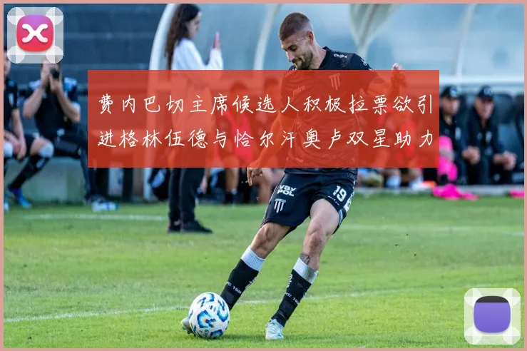 费内巴切主席候选人积极拉票欲引进格林伍德与恰尔汗奥卢双星助力球队