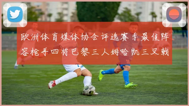 欧洲体育媒体协会评选赛季最佳阵容枪手四将巴黎三人姆哈凯三叉戟引关注