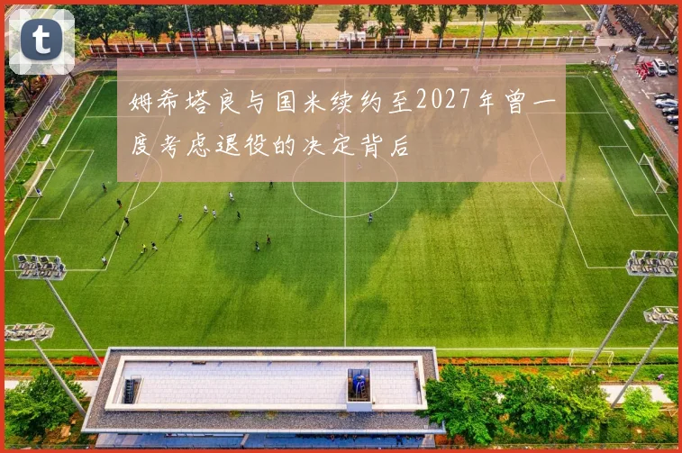 姆希塔良与国米续约至2027年曾一度考虑退役的决定背后