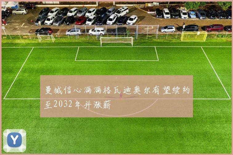 曼城信心满满格瓦迪奥尔有望续约至2032年并涨薪