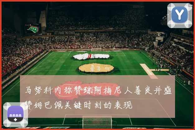 马努科内称赞琼阿梅尼人善良并盛赞姆巴佩关键时刻的表现