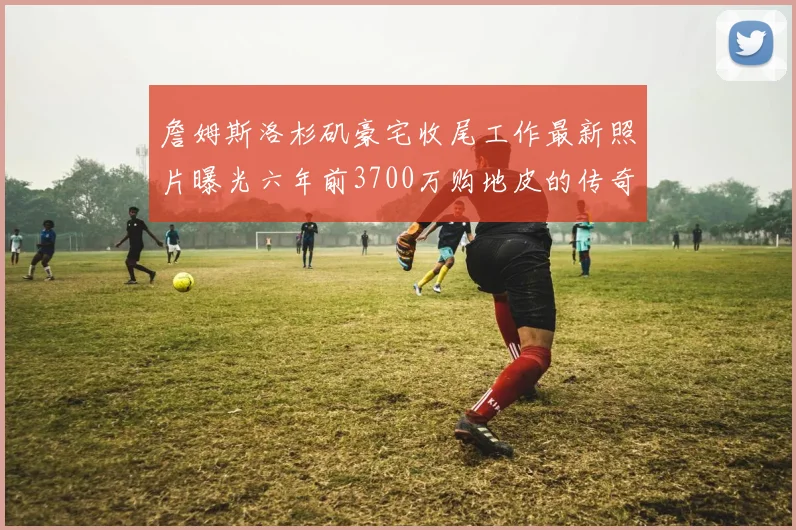 詹姆斯洛杉矶豪宅收尾工作最新照片曝光六年前3700万购地皮的传奇故事