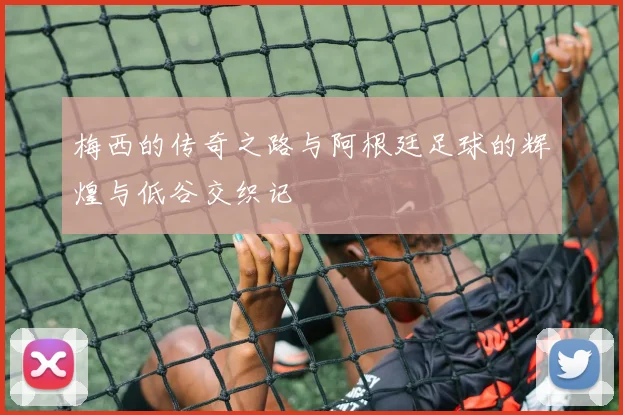 梅西的传奇之路与阿根廷足球的辉煌与低谷交织记