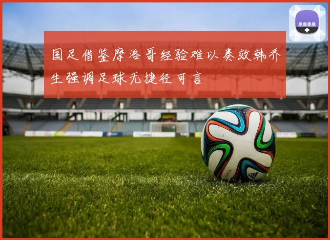 国足借鉴摩洛哥经验难以奏效韩乔生强调足球无捷径可言