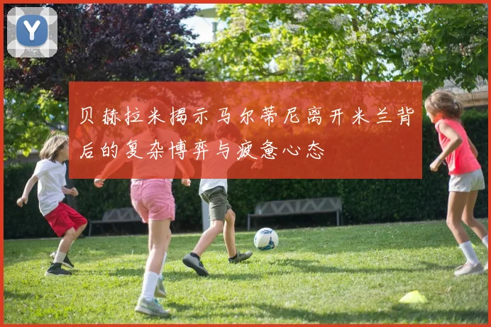 贝赫拉米揭示马尔蒂尼离开米兰背后的复杂博弈与疲惫心态