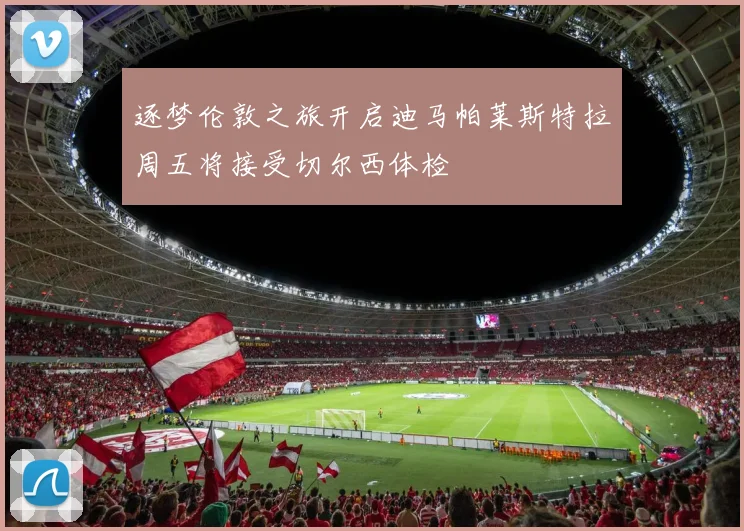 逐梦伦敦之旅开启迪马帕莱斯特拉周五将接受切尔西体检