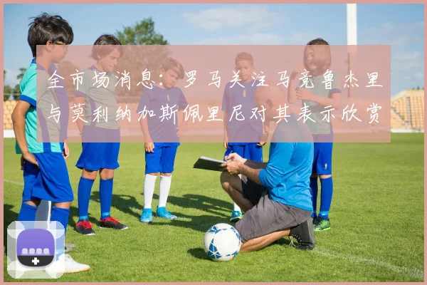 全市场消息：罗马关注马竞鲁杰里与莫利纳加斯佩里尼对其表示欣赏