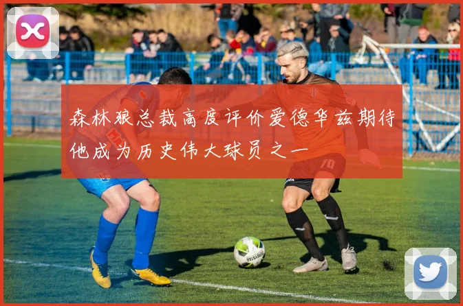 森林狼总裁高度评价爱德华兹期待他成为历史伟大球员之一