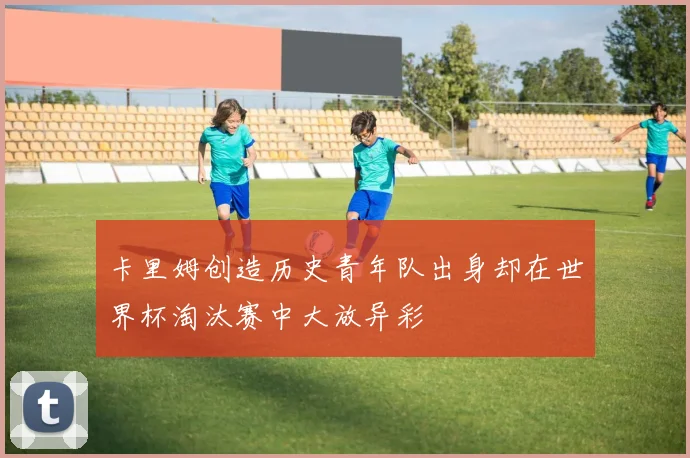 卡里姆创造历史青年队出身却在世界杯淘汰赛中大放异彩