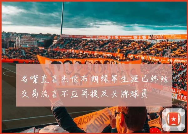 名嘴直言杰伦布朗绿军生涯已终结交易流言不应再提及头牌球员
